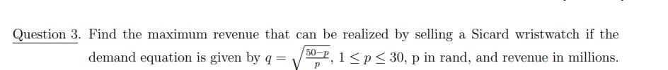 Question 3. Find the maximum revenue that can be realized by selling a Sicard wristwatch if the
50-
demand equation is given by q
=
0-P, 1 < p ≤ 30, p in rand, and revenue in millions.
P