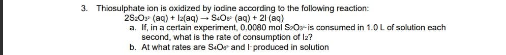 3. Thiosulphate ion is oxidized by iodine according to the following reaction:
2S2O3²- (aq) + 12(aq) → S4O6²- (aq) + 21-(aq)
a. If, in a certain experiment, 0.0080 mol S2O3²- is consumed in 1.0 L of solution each
second, what is the rate of consumption of 12?
b. At what rates are S406² and l-produced in solution