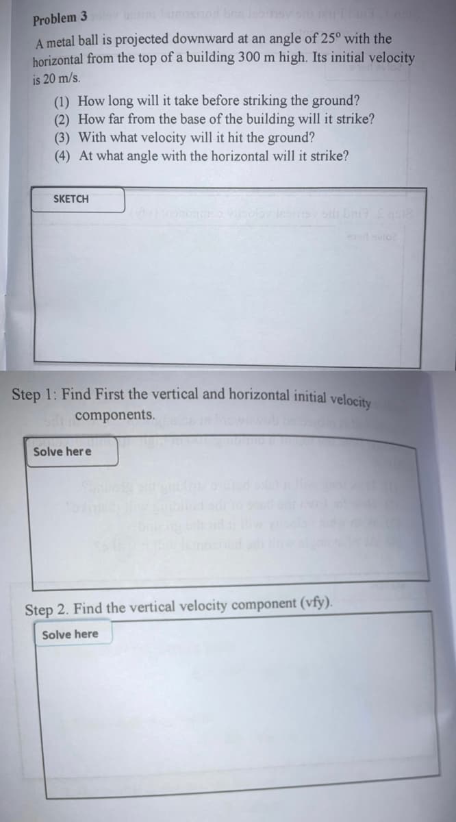 ov si bu s
Problem 3
A metal ball is projected downward at an angle of 25° with the
horizontal from the top of a building 300 m high. Its initial velocity
is 20 m/s.
(1) How long will it take before striking the ground?
(2) How far from the base of the building will it strike?
(3) With what velocity will it hit the ground?
(4) At what angle with the horizontal will it strike?
SKETCH
Step 1: Find First the vertical and horizontal initial velocity
components.
Solve her e
Step 2. Find the vertical velocity component (vfy).
Solve here
