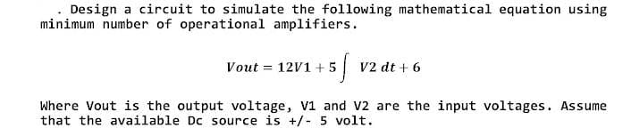 Design a circuit to simulate the following mathematical equation using
minimum number of operational amplifiers.
5f
Vout = 12V1 +5
V2 dt + 6
Where Vout is the output voltage, V1 and V2 are the input voltages. Assume
that the available Dc source is +/- 5 volt.