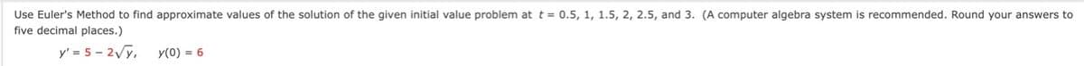 Use Euler's Method to find approximate values of the solution of the given initial value problem at t = 0.5, 1, 1.5, 2, 2.5, and 3.
five decimal places.)
computer algebra system is recommended. Round your answers to
y' = 5 - 2Vy,
y(0) = 6
