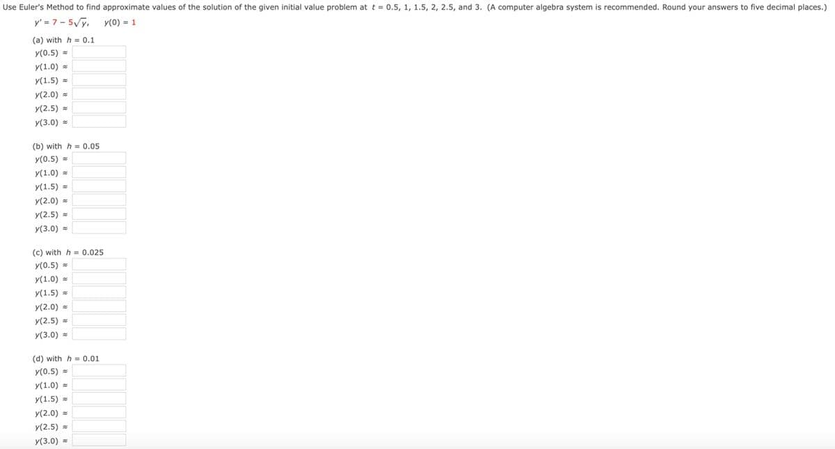 Use Euler's Method to find approximate values of the solution of the given initial value problem at t = 0.5, 1, 1.5, 2, 2.5, and 3. (A computer algebra system is recommended. Round your answers to five decimal places.)
y' = 7 - 5Vy,
y(0) = 1
(a) with h = 0.1
y(0.5) =
y(1.0) =
y(1.5) =
y(2.0) =
У(2.5)
y(3.0) =
(b) with h = 0.05
y(0.5) =
y(1.0) =
y(1.5)
y(2.0) =
y(2.5) =
y(3.0) =
(c) with h = 0.025
y(0.5) =
y(1.0) =
y(1.5) =
У(2.0)
y(2.5) =
y(3.0) =
(d) with h = 0.01
y(0.5) =
y(1.0) =
y(1.5)
y(2.0) =
y(2.5) =
y(3.0) =
