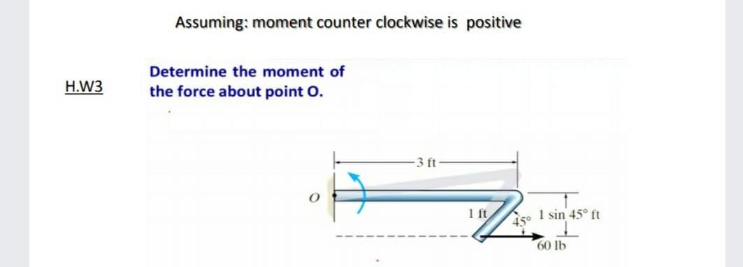 Assuming: moment counter clockwise is positive
Determine the moment of
H.W3
the force about point O.
3 ft
1 ft
45°
1 sin 45° ft
60 lb
