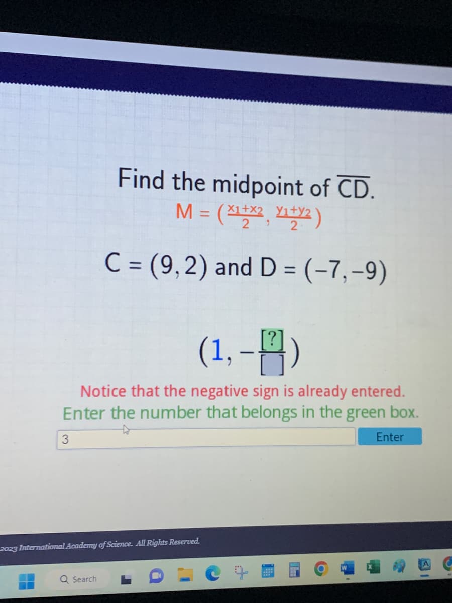 3
Find the midpoint of CD.
M = (x¹+x², ₁+²)
2
2
(1,-)
Notice that the negative sign is already entered.
Enter the number that belongs in the green box.
Enter
C = (9,2) and D = (-7,-9)
Search
2023 International Academy of Science. All Rights Reserved.
H