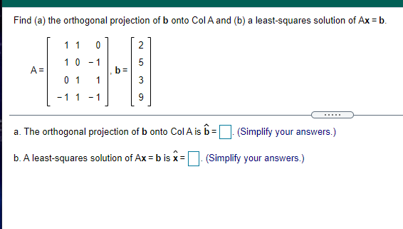 Find (a) the orthogonal projection of b onto Col A and (b) a least-squares solution of Ax = b.
1 1
2
10 - 1
5
A =
0 1
b =
1
-11
- 1
9
.....
a. The orthogonal projection of b onto Col A is b=
(Simplify your answers.)
b. A least-squares solution of Ax = b is x=. (Simplify your answers.)
LO
