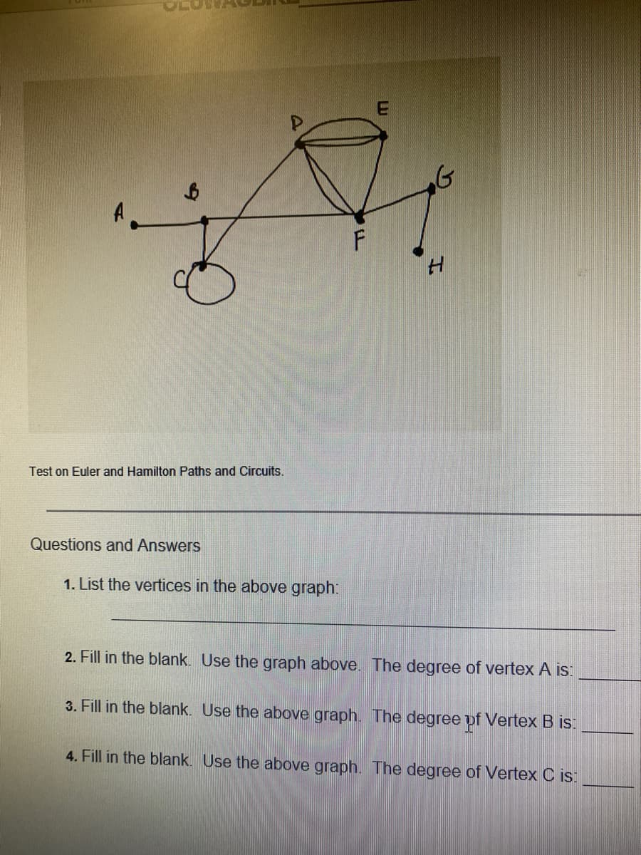 Test on Euler and Hamilton Paths and Circuits.
Questions and Answers
1. List the vertices in the above graph:
2. Fill in the blank. Use the graph above. The degree of vertex A is:
3. Fill in the blank. Use the above graph. The degree pf Vertex B is:
4. Fill in the blank. Use the above graph. The degree of Vertex C is:
