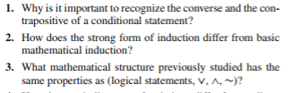 1. Why is it important to recognize the converse and the contrapositive of a conditional statement?

2. How does the strong form of induction differ from basic mathematical induction?

3. What mathematical structure previously studied has the same properties as (logical statements, ∨, ∧, ∼)?