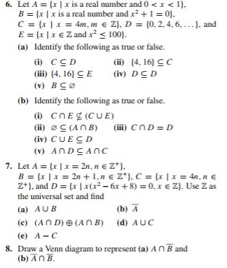 ### Problem Set

#### Question 6

Let \( A = \{ x \mid x \text{ is a real number and } 0 < x < 1 \} \),
\( B = \{ x \mid x \text{ is a real number and } x^2 + 1 = 0 \} \),
\( C = \{ x \mid x = 4m, m \in \mathbb{Z} \} \), 
\( D = \{ 0, 2, 4, 6, \ldots \} \), and
\( E = \{ x \mid x \in \mathbb{Z} \text{ and } x^2 \leq 100 \} \).

**(a)** Identify the following as true or false:
1. \( C \subseteq D \)
2. \([4, 16] \subseteq C \)
3. \([4, 16] \subseteq E \)
4. \( D \subseteq D \)
5. \( \emptyset \subseteq A \)

**(b)** Identify the following as true or false:
1. \( C \cap E \not\subset (C \cup E) \)
2. \( \emptyset \subseteq (A \cap B) \)
3. \( C \cap D = D \)
4. \( C \cup E \subseteq D \)
5. \( A \cap D \subseteq A \cap C \)

#### Question 7

Let \( A = \{ x \mid x = 2n, n \in \mathbb{Z}^+ \} \),
\( B = \{ x \mid x = 2n + 1, n \in \mathbb{Z}^+ \} \),
\( C = \{ x \mid x = 4n, n \in \mathbb{Z}^+ \} \), and
\( D = \{ x \mid x^2 - 6x + 8 = 0, x \in \mathbb{Z} \} \).
Use \( \mathbb{Z} \) as the universal set and find:

1. \( A \cup B \)
2. \( \overline{A} \)
3. \( (A \cap D) \