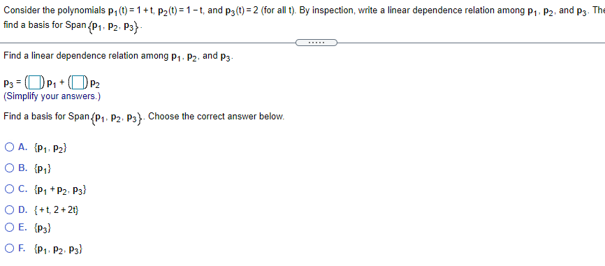 Consider the polynomials p, (t) = 1+t, p2(t) = 1-t, and p3 (t) = 2 (for all t). By inspection, write a linear dependence relation among p1, P2, and p3. The
find a basis for Span (P1. P2- P3}-
.....
Find a linear dependence relation among p1, P2.
and
P3.
P3 = OP1 + (O P2
(Simplify your answers.)
Find a basis for Span{p1. P2. P3}. Choose the correct answer below.
O A. {P1. P2}
O B. {P;}
O C. {P1 +P2. P3}
O D. {+t, 2+2t}
O E. {P3}
O F. {P1. P2- P3}
