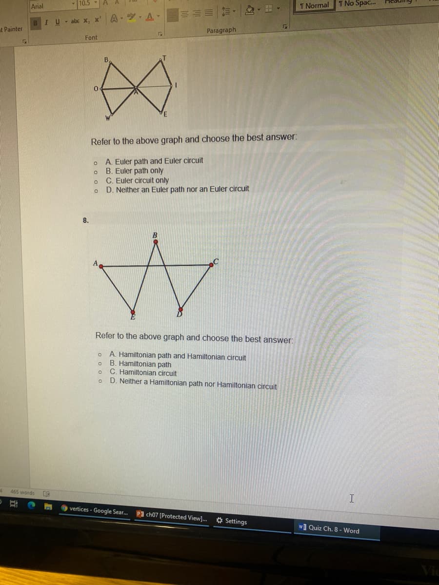 Arial
10.5
T Normal
T No Spac.
三山川加、 、。
IU-abe X, x' A- A-
t Painter
Paragraph
Font
B.
Refer to the above graph and choose the best answer:
A. Euler path and Euler circuit
B. Euler path only
C. Euler circuit only
D. Neither an Euler path nor an Euler circuit
8.
Refer to the above graph and choose the best answer:
A. Hamiltonian path and Hamiltonian circuit
B. Hamiltonian path
C. Hamiltonian circuit
D. Neither a Hamiltonian path nor Hamiltonian circuit
465 words
9 vertices - Google Sear..
Pa ch07 (Protected View]. * Settings
wQuiz Ch. 8 - Word
Vic
