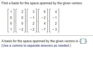 **Find a Basis for the Space Spanned by the Given Vectors**

Given vectors:
\[ 
\begin{bmatrix} 
1 \\ 
0 \\ 
0 \\ 
1 
\end{bmatrix},
\begin{bmatrix} 
2 \\ 
0 \\ 
0 \\ 
-2 
\end{bmatrix},
\begin{bmatrix} 
3 \\ 
-1 \\ 
2 \\ 
-2 
\end{bmatrix},
\begin{bmatrix} 
6 \\ 
-2 \\ 
4 \\ 
-7 
\end{bmatrix},
\begin{bmatrix} 
4 \\ 
-1 \\ 
2 \\ 
-3 
\end{bmatrix}
\]

*A basis for the space spanned by the given vectors is ______. (Use a comma to separate answers as needed.)*

**Explanation:**

To find a basis for the space spanned by these vectors, one must determine which vectors are linearly independent. Typically, this involves forming a matrix with these vectors as columns and performing row reduction to find the pivot columns. The vectors corresponding to the pivot columns form a basis.

The process involves:

1. **Matrix Formation**: Arrange the vectors in a matrix.
2. **Row Reduction**: Use Gaussian elimination to reduce the matrix to row-echelon form.
3. **Identify Pivot Columns**: Determine the columns that contain leading ones.
4. **Select Basis Vectors**: Choose vectors corresponding to the pivot columns as the basis for the space.

This process results in a set of linearly independent vectors that span the same space as the original set.