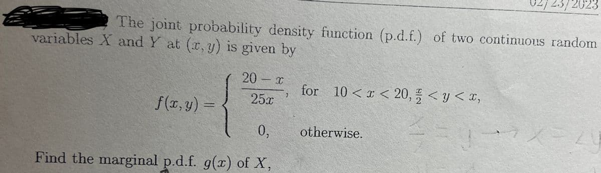 The joint probability density function (p.d.f.) of two continuous random
variables X and Y at (x, y) is given by
f(x, y) =
20 - x
25x
0,
Find the marginal p.d.f. g(x) of X,
7
for 10 < x < 20, < y < x,
2
==
02/23/2023
otherwise.
7X=20