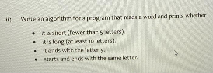 ii)
Write an algorithm for a program that reads a word and prints whether
it is short (fewer than 5 letters).
it is long (at least 10 letters).
it ends with the letter y.
starts and ends with the same letter.
