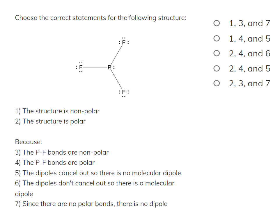 Choose the correct statements for the following structure:
:
:ד:
1) The structure is non-polar
2) The structure is polar
-P:
Because:
3) The P-F bonds are non-polar
4) The P-F bonds are polar
:F:
:F:
5) The dipoles cancel out so there is no molecular dipole
6) The dipoles don't cancel out so there is a molecular
dipole
7) Since there are no polar bonds, there is no dipole
O
1, 3, and 7
1, 4, and 5
2, 4, and 6
2, 4, and 5
O2, 3, and 7
O
O
O