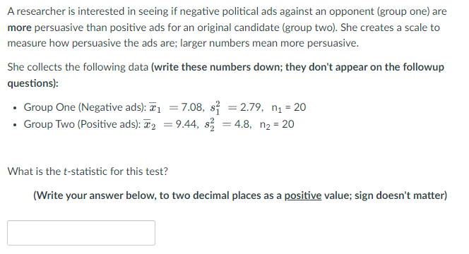 A researcher is interested in seeing if negative political ads against an opponent (group one) are
more persuasive than positive ads for an original candidate (group two). She creates a scale to
measure how persuasive the ads are; larger numbers mean more persuasive.
She collects the following data (write these numbers down; they don't appear on the followup
questions):
• Group One (Negative ads): ₁ = 7.08, s² = 2.79, n₁ = 20
• Group Two (Positive ads): ₂ = 9.44, s² = 4.8, n₂ = 20
What is the t-statistic for this test?
(Write your answer below, to two decimal places as a positive value; sign doesn't matter)