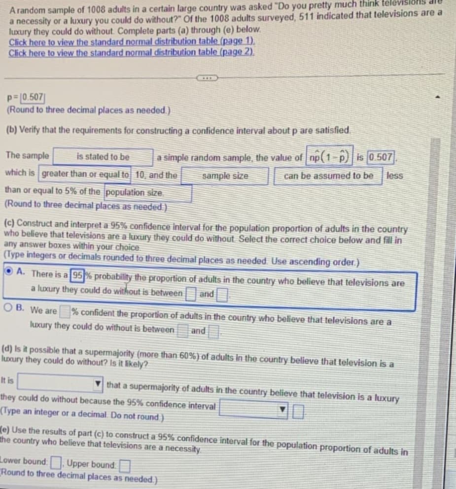A random sample of 1008 adults in a certain large country was asked "Do you pretty much think televisions are
a necessity or a luxury you could do without?" Of the 1008 adults surveyed, 511 indicated that televisions are a
luxury they could do without. Complete parts (a) through (e) below.
Click here to view the standard normal distribution table (page 1).
Click here to view the standard normal distribution table (page 2).
p=0.507
(Round to three decimal places as needed.)
(b) Verify that the requirements for constructing a confidence interval about p are satisfied
is stated to be a simple random sample, the value of np(1-p) is 0.507.
sample size
can be assumed to be less
The sample
which is greater than or equal to 10, and the
than or equal to 5% of the population size
(Round to three decimal places as needed)
(c) Construct and interpret a 95% confidence interval for the population proportion of adults in the country
who believe that televisions are a luxury they could do without Select the correct choice below and fill in
any answer boxes within your choice.
(Type integers or decimals rounded to three decimal places as needed Use ascending order.)
A. There is a 95% probability the proportion of adults in the country who believe that televisions are
a luxury they could do without is between
and
OB. We are
% confident the proportion of adults in the country who believe that televisions are a
luxury they could do without is between and
(d) Is it possible that a supermajority (more than 60%) of adults in the country believe that television is a
luxury they could do without? Is it likely?
It is
they could do without because the 95% confidence interval
(Type an integer or a decimal. Do not round)
that a supermajority of adults in the country believe that television is a luxury
(e) Use the results of part (c) to construct a 95% confidence interval for the population proportion of adults in
the country who believe that televisions are a necessity
Lower bound: Upper bound:
Round to three decimal places as needed.)