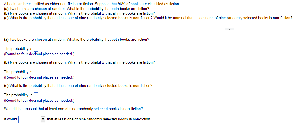 A book can be classified as either non-fiction or fiction. Suppose that 96% of books are classified as fiction.
(a) Two books are chosen at random. What is the probability that both books are fiction?
(b) Nine books are chosen at random. What is the probability that all nine books are fiction?
(c) What is the probability that at least one of nine randomly selected books is non-fiction? Would it be unusual that at least one of nine randomly selected books is non-fiction?
(a) Two books are chosen at random. What is the probability that both books are fiction?
The probability is.
(Round to four decimal places as needed.)
(b) Nine books are chosen at random. What is the probability that all nine books are fiction?
The probability is
(Round to four decimal places as needed.)
(c) What is the probability that at least one of nine randomly selected books is non-fiction?
The probability is.
(Round to four decimal places as needed.)
Would it be unusual that at least one of nine randomly selected books is non-fiction?
that at least one of nine randomly selected books is non-fiction.
It would
G