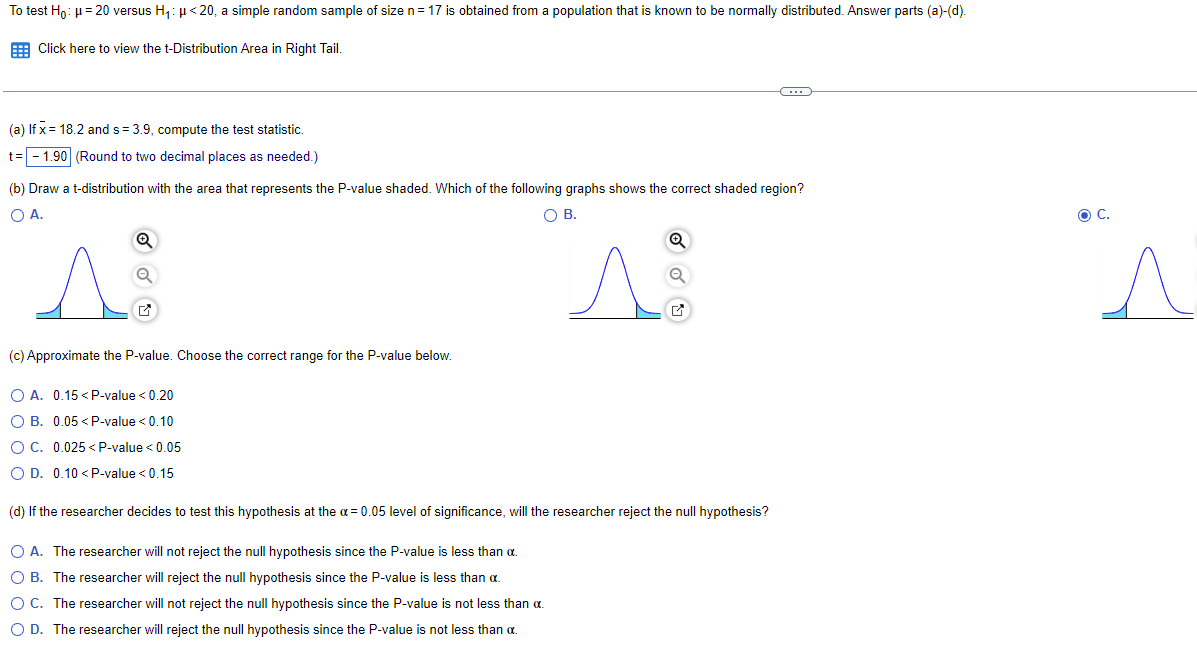 To test Hō: μ = 20 versus H₁: μ<20, a simple random sample of size n = 17 is obtained from a population that is known to be normally distributed. Answer parts (a)-(d).
Click here to view the t-Distribution Area in Right Tail.
(a) If x= 18.2 and s= 3.9, compute the test statistic.
t = -1.90 (Round to two decimal places as needed.)
(b) Draw a t-distribution with the area that represents the P-value shaded. Which of the following graphs shows the correct shaded region?
O A.
O B.
A
(c) Approximate the P-value. Choose the correct range for the P-value below.
O A. 0.15 < P-value <0.20
O B. 0.05<P-value < 0.10
OC. 0.025<P-value < 0.05
O D. 0.10 < P-value < 0.15
A
(d) If the researcher decides to test this hypothesis at the a= 0.05 level of significance, will the researcher reject the null hypothesis?
O A. The researcher will not reject the null hypothesis since the P-value is less than a.
O B. The researcher will reject the null hypothesis since the P-value is less than a
O C. The researcher will not reject the null hypothesis since the P-value is not less than .
O D. The researcher will reject the null hypothesis since the P-value is not less than a.
C
O C.