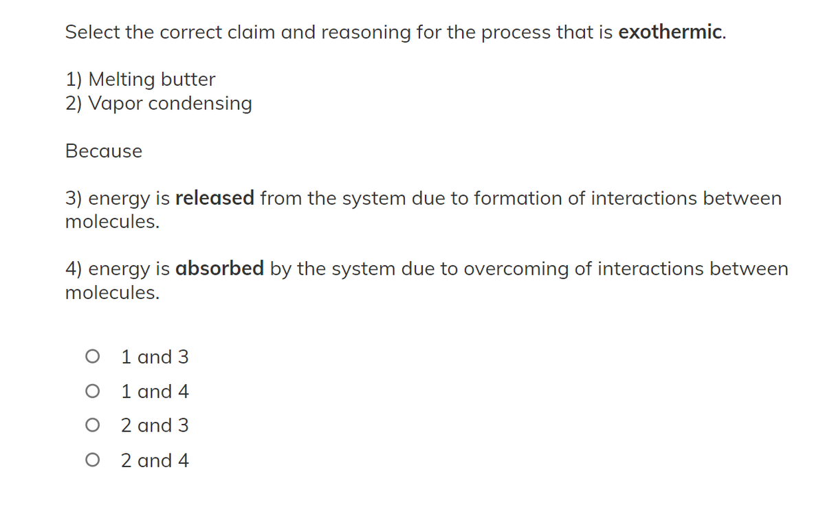 Select the correct claim and reasoning for the process that is exothermic.
1) Melting butter
2) Vapor condensing
Because
3) energy is released from the system due to formation of interactions between
molecules.
4) energy is absorbed by the system due to overcoming of interactions between
molecules.
1 and 3
1 and 4
2 and 3
2 and 4