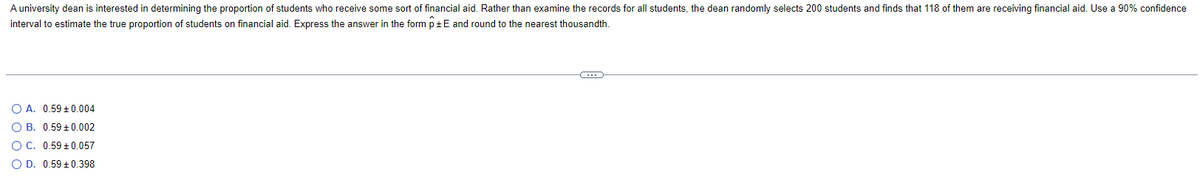 A university dean is interested in determining the proportion of students who receive some sort of financial aid. Rather than examine the records for all students, the dean randomly selects 200 students and finds that 118 of them are receiving financial aid. Use a 90% confidence
interval to estimate the true proportion of students on financial aid. Express the answer in the form p±E and round to the nearest thousandth.
O A. 0.59 ± 0.004
OB. 0.59 +0.002
O C. 0.59 ± 0.057
O D. 0.59 ± 0.398
C