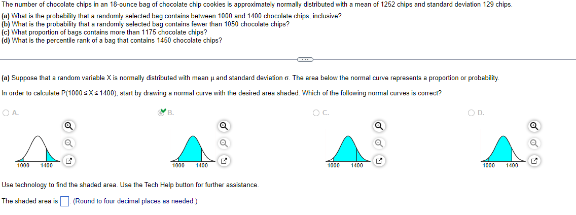 **Educational Website Content: Understanding Normal Distribution through Chocolate Chip Cookies**

The number of chocolate chips in an 18-ounce bag of chocolate chip cookies is approximately normally distributed with a mean of 1252 chips and a standard deviation of 129 chips. Let's explore some important statistical concepts using this data:

### Exercises

1. **Probability Between Two Values:**
   - **Question (a):** What is the probability that a randomly selected bag contains between 1000 and 1400 chocolate chips, inclusive?

2. **Probability of Fewer Than a Specific Value:**
   - **Question (b):** What is the probability that a randomly selected bag contains fewer than 1050 chocolate chips?

3. **Proportion of Bags with More Than a Specific Value:**
   - **Question (c):** What proportion of bags contains more than 1175 chocolate chips?

4. **Percentile Rank Calculation:**
   - **Question (d):** What is the percentile rank of a bag that contains 1450 chocolate chips?

### Visualizing the Normal Distribution

To solve these problems, it's essential to visualize the distribution:

- **Normal Distribution Concept:** Suppose a random variable \( X \) is normally distributed with mean \( \mu \) and standard deviation \( \sigma \). The area below the normal curve represents a proportion or probability.

- **Calculating Probabilities Using Curves:**
  - **Exercise (a) Visualization:** 
    - To calculate the probability \( P(1000 \leq X \leq 1400) \), identify the correct shaded area on a normal curve.
    - **Correct Curve (Option B):** This curve illustrates the area between 1000 and 1400 highlighted to show the probability of a bag falling within this range.

- **Technology Usage:**
  - Use statistical software or tools to find the shaded area representing the probability or proportion.
  - **Note:** Round the shaded area to four decimal places for precision.

Understanding these components demonstrates how to work with normally distributed data in a practical context, aiding in calculating probabilities and analyzing distributions effectively.