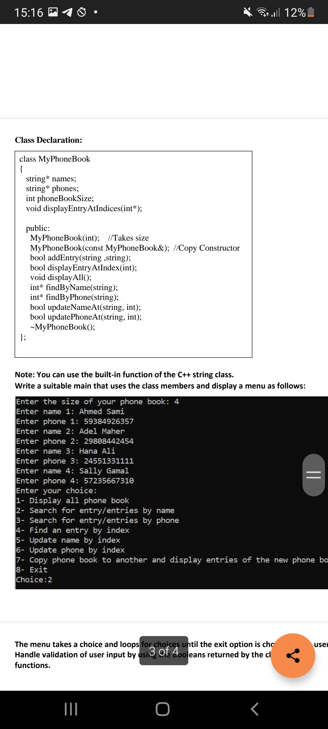 15:16
B
* ll 12%
Class Declaration:
class MyPhoneBook
{
string* names;
string* phones;
int phoneBookSize;
void displayEntryAtIndices(int*);
public:
MyPhoneBook(int); //Takes size
MyPhoneBook(const MyPhoneBook&); //Copy Constructor
bool addEntry(string ,string);
bool displayEntryAtIndex(int);
void displayAll();
int* findByName(string);
int* findByPhone(string);
bool updateNameAt(string, int);
bool updatePhoneAt(string, int);
-MyPhoneBook();
};
Note: You can use the built-in function of the C++ string class.
Write a suitable main that uses the class members and display a menu as follows:
Enter the size of your phone book: 4
Enter name 1: Ahmed Sami
Enter phone 1: 59384926357
Enter name 2: Adel Maher
Enter phone 2: 29808442454
Enter name 3: Hana Ali
Enter phone 3: 24551331111
Enter name 4: Sally Gamal
Enter phone 4: 57235667310
Enter your choice:
1- Display all phone book
2- Search for entry/entries by name
3- Search for entry/entries by phone
4- Find an entry by index
5- Update name by index
6- Update phone by index
7- Copy phone book to another and display entries of the new phone bo
8- Exit
Choice:2
The menu takes a choice and loops for choices until the exit option is cho
Handle validation of user input by usi Ole Booleans returned by the cl
user
functions.
||
