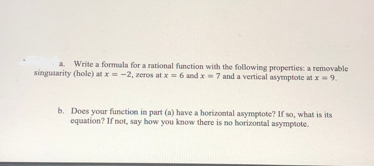 Write a formula for a rational function with the following properties: a removable
singularity (hole) at x = -2, zeros at x = 6 and x = 7 and a vertical asymptote at x = 9.
a.
=D9.
b. Does your function in part (a) have a horizontal asymptote? If so, what is its
equation? If not, say how you know there is no horizontal asymptote.
