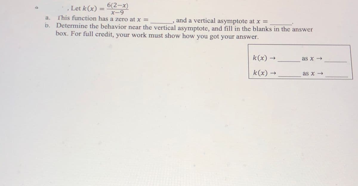 , Let k(x) = 6(2-x)
%3D
X-9
This function has a zero at x =
b. Determine the behavior near the vertical asymptote, and fill in the blanks in the answer
box. For full credit, your work must show how you got your answer.
a.
and a vertical asymptote at x =
k(x) →
as x →
k(x) -
as x -
