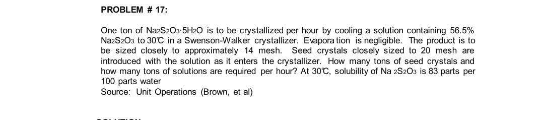 PROBLEM # 17:
One ton of Na2S203-5H2O is to be crystallized per hour by cooling a solution containing 56.5%
NazS203 to 30°0 in a Swenson-Walker crystallizer. Evapora tion is negligible. The product is to
be sized closely to approximately 14 mesh.
introduced with the solution as it enters the crystallizer. How many tons of seed crystals and
how many tons of solutions are required per hour? At 30C, solubility of Na 2S203 is 83 parts per
100 parts water
Source: Unit Operations (Brown, et al)
Seed crystals closely sized to 20 mesh are
