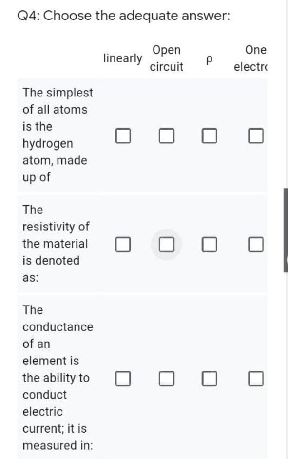 Q4: Choose the adequate answer:
Open
One
linearly
circuit
electre
The simplest
of all atoms
is the
hydrogen
atom, made
up of
The
resistivity of
the material
is denoted
as:
The
conductance
of an
element is
the ability to
conduct
electric
current; it is
measured in:
