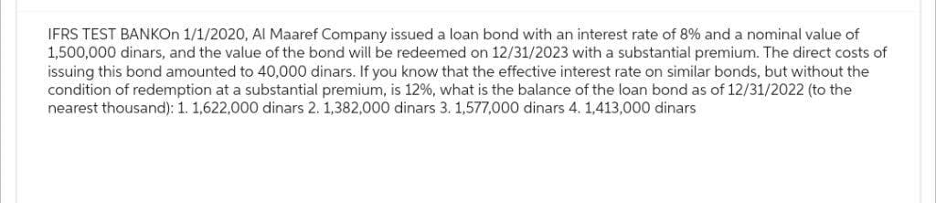 IFRS TEST BANKOn 1/1/2020, Al Maaref Company issued a loan bond with an interest rate of 8% and a nominal value of
1,500,000 dinars, and the value of the bond will be redeemed on 12/31/2023 with a substantial premium. The direct costs of
issuing this bond amounted to 40,000 dinars. If you know that the effective interest rate on similar bonds, but without the
condition of redemption at a substantial premium, is 12%, what is the balance of the loan bond as of 12/31/2022 (to the
nearest thousand): 1. 1,622,000 dinars 2. 1,382,000 dinars 3. 1,577,000 dinars 4. 1,413,000 dinars