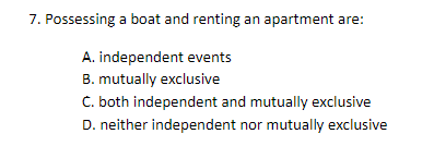 7. Possessing a boat and renting an apartment are:
A. independent events
B. mutually exclusive
C. both independent and mutually exclusive
D. neither independent nor mutually exclusive