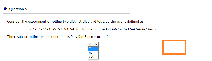 Question 5
Consider the experiment of rolling two distinct dice and let E be the event defined as
{ 1-1 1-2 1-3 1-5 2-2 2-3 2-4 2-5 2-6 3-2 3-3 3-4 4-5 4-6 5-2 5-3 5-4 5-6 6-2 6-6 }
The result of rolling two distinct dice is 5-1. Did E occur or not?
?
no
yes