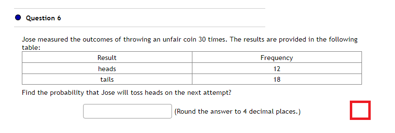 Question 6
Jose measured the outcomes of throwing an unfair coin 30 times. The results are provided in the following
table:
Result
heads
tails
Find the probability that Jose will toss heads on the next attempt?
Frequency
12
18
(Round the answer to 4 decimal places.)