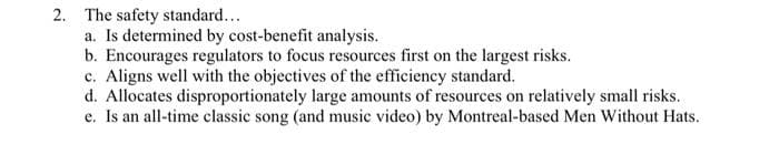 2. The safety standard...
a. Is determined by cost-benefit analysis.
b. Encourages regulators to focus resources first on the largest risks.
c. Aligns well with the objectives of the efficiency standard.
d. Allocates disproportionately large amounts of resources on relatively small risks.
e. Is an all-time classic song (and music video) by Montreal-based Men Without Hats.