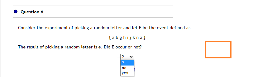 Question 6
Consider the experiment of picking a random letter and let E be the event defined as
{abghijknz}
The result of picking a random letter is e. Did E occur or not?
?
?
no
yes