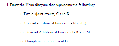 4. Draw the Venn diagram that represents the following:
i. Two disjoint events, C and D.
ii. Special addition of two events N and Q
iii. General Addition of two events K and M
iv. Complement of an event B