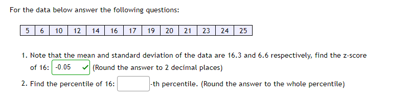 For the data below answer the following questions:
5 6 10 12 14 16 17
19 20 21 23 24 25
1. Note that the mean and standard deviation of the data are 16.3 and 6.6 respectively, find the z-score
of 16: -0.05
(Round the answer to 2 decimal places)
2. Find the percentile of 16:
-th percentile. (Round the answer to the whole percentile)