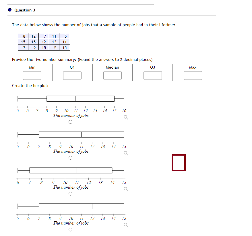 Question 3
The data below shows the number of jobs that a sample of people had in their lifetime:
8
5
15
7
Provide the five-number summary: (Round the answers to 2 decimal places)
Min
Q1
Median
Q3
5
Create the boxplot:
+
+
O,
12 7 11 5
15 12 13 11
9 15 5 15
7
+
+
5 6
+
7
-∞
8
+
8
+
+
7 8 9 10 11 12
The number of jobs
+
7
+
+ +
10 11 12 13 14 15
9
The number of jobs
9
10 11 12
The number of jobs
8 9 10 11 12
The number of jobs
+
16
13
Q
+
13 14 15
14 15
13 14 15
Max