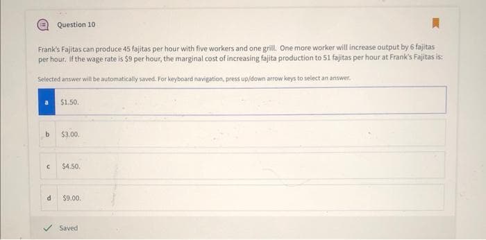 Frank's Fajitas can produce 45 fajitas per hour with five workers and one grill. One more worker will increase output by 6 fajitas
per hour. If the wage rate is $9 per hour, the marginal cost of increasing fajita production to 51 fajitas per hour at Frank's Fajitas is:
Selected answer will be automatically saved. For keyboard navigation, press up/down arrow keys to select an answer.
b
C
Question 10
d
$1.50.
$3.00.
$4.50.
$9.00.
Saved