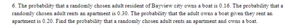 6. The probability that a randomly chosen adult resident of Bayview city owns a boat is 0.16. The probability that a
randomly chosen adult rents an apartment is 0.30. The probability that the adult owns a boat given they rent an
apartment is 0.20. Find the probability that a randomly chosen adult rents an apartment and owns a boat.