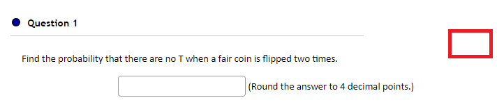 Question 1
Find the probability that there are no T when a fair coin is flipped two times.
(Round the answer to 4 decimal points.)