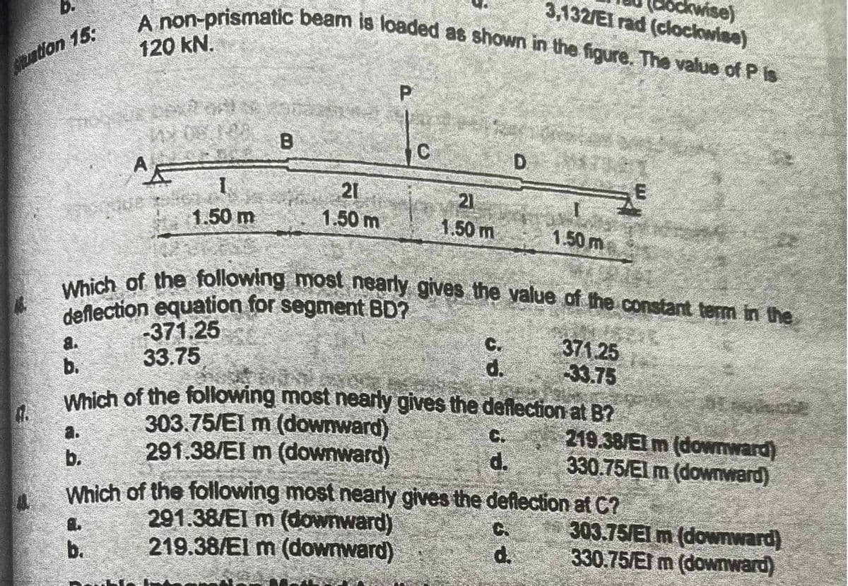 b.
Situation 15:
ockwise)
3,132/EI rad (clockwise)
A non-prismatic beam is loaded as shown in the figure. The value of Pis
120 kN.
a.
b.
AE
1
1.50 m
1.
b.
B
21
1.50 m
P
303.75/El m (downward)
291.38/El m (downward)
C
Which of the following most nearly gives the value of the constant term in the
deflection equation for segment BD?
-371.25
33.75
21
1.50 m
291.38/EI m (downward)
219.38/El m (downward)
b.
d.
Which of the following most nearly gives the deflection at B?
D
1.50 m
d.
371.25
33.75
d.
Which of the following most nearly gives the deflection at C?
219.38/El m (downward)
330.75/El m (downward)
303.75/El m (downward)
330.75/El m (downward)