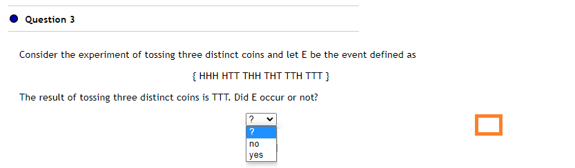 Question 3
Consider the experiment of tossing three distinct coins and let E be the event defined as
{HHH HTT THH THT TTH TTT }
The result of tossing three distinct coins is TTT. Did E occur or not?
?
?
no
yes