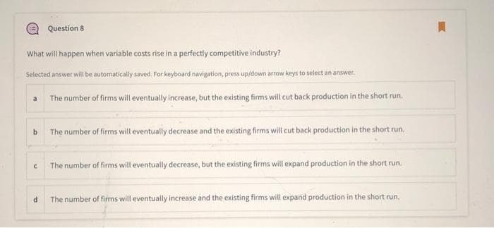 What will happen when variable costs rise in a perfectly competitive industry?
Selected answer will be automatically saved. For keyboard navigation, press up/down arrow keys to select an answer.
The number of firms will eventually increase, but the existing firms will cut back production in the short run.
a
b
C
Question 81
d
The number of firms will eventually decrease and the existing firms will cut back production in the short run.
The number of firms will eventually decrease, but the existing firms will expand production in the short run.
The number of firms will eventually increase and the existing firms will expand production in the short run.