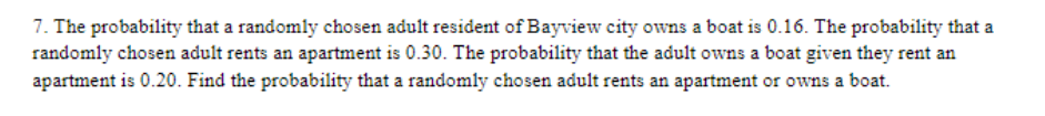 7. The probability that a randomly chosen adult resident of Bayview city owns a boat is 0.16. The probability that a
randomly chosen adult rents an apartment is 0.30. The probability that the adult owns a boat given they rent an
apartment is 0.20. Find the probability that a randomly chosen adult rents an apartment or owns a boat.