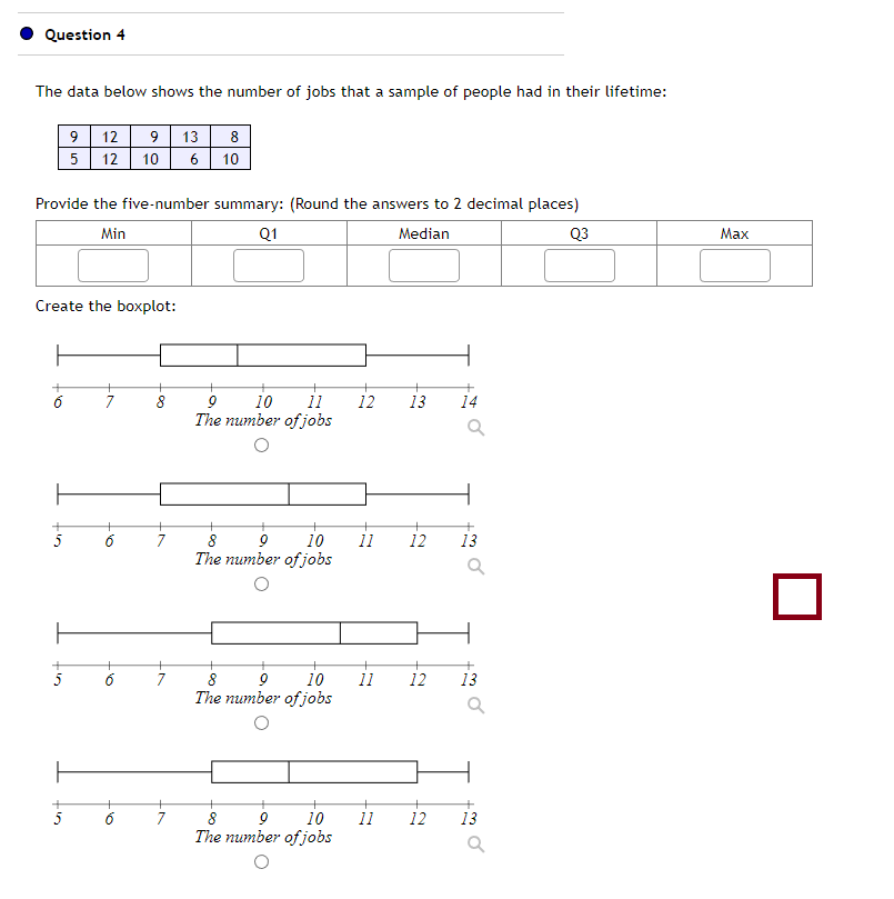 Question 4
The data below shows the number of jobs that a sample of people had in their lifetime:
Provide the five-number summary: (Round the answers to 2 decimal places)
Min
Q1
Median
Q3
+
9 12 9 13
5
8
12 10 6 10
Create the boxplot:
+
+
7
+
6
+
16
8
7
7
7
+
9
11
10
The number of jobs
10
8 9
The number of jobs
10
8 9
The number of jobs
8 9 10
The number of jobs
12
11
11
11
13 14
12
+
12
12
13
Q
13
Q
13
Max