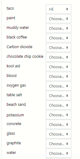 taco
НЕ
paint
Choose. +
muddy water
Choose. +
black coffee
Choose. +
Carbon dioxide
Choose. +
chocolate chip cookie Choose.
kool aid
Choose. +
blood
Choose. +
oxygen gas
Choose. +
table salt
Choose. +
beach sand
Choose. +
potassium
Choose. +
concrete
Choose. +
glass
Choose.
graphite
Choose.
water
Choose.
