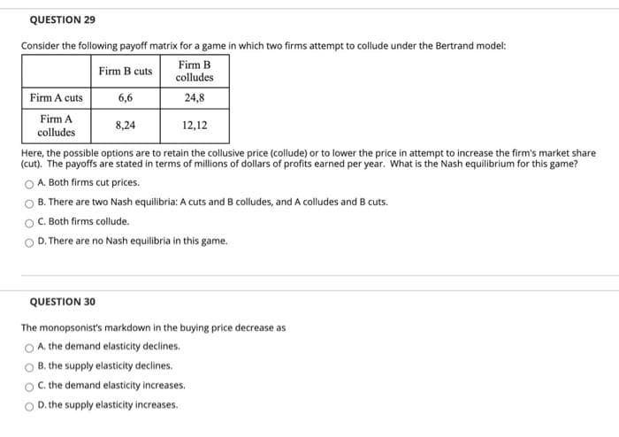 QUESTION 29
Consider the following payoff matrix for a game in which two firms attempt to collude under the Bertrand model:
Firm B
colludes
Firm B cuts
Firm A cuts
6,6
24,8
Firm A
8,24
12,12
colludes
Here, the possible options are to retain the collusive price (collude) or to lower the price in attempt to increase the firm's market share
(cut). The payoffs are stated in terms of millions of dollars of profits earned per year. What is the Nash equilibrium for this game?
A. Both firms cut prices.
B. There are two Nash equilibria: A cuts and B colludes, and A colludes and B cuts.
C. Both firms collude.
D. There are no Nash equilibria in this game.
QUESTION 30
The monopsonist's markdown in the buying price decrease as
O A. the demand elasticity declines.
B. the supply elasticity declines.
C. the demand elasticity increases.
D. the supply elasticity increases.
