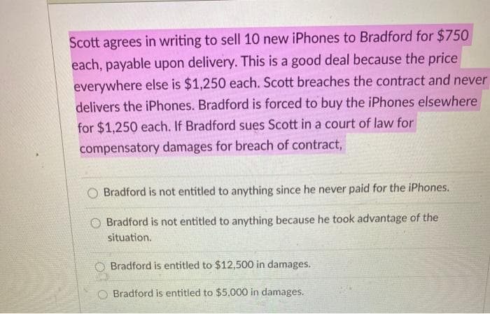 Scott agrees in writing to sell 10 new iPhones to Bradford for $750
each, payable upon delivery. This is a good deal because the price
everywhere else is $1,250 each. Scott breaches the contract and never
delivers the iPhones. Bradford is forced to buy the iPhones elsewhere
for $1,250 each. If Bradford sues Scott in a court of law for
compensatory damages for breach of contract,
Bradford is not entitled to anything since he never paid for the iPhones.
Bradford is not entitled to anything because he took advantage of the
situation.
O Bradford is entitled to $12,500 in damages.
O Bradford is entitled to $5,000 in damages.
